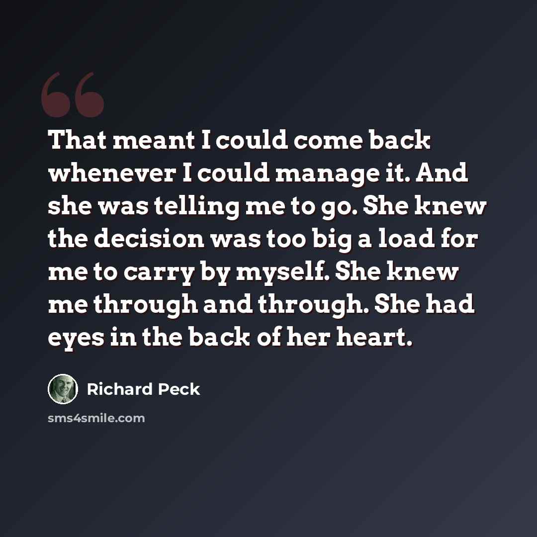 “That meant I could come back whenever I could manage it. And she was telling me to go. She knew the decision was too big a load for me to carry by myself. She knew me through and through. She had eyes in the back of her heart.” quote by Richard Peck