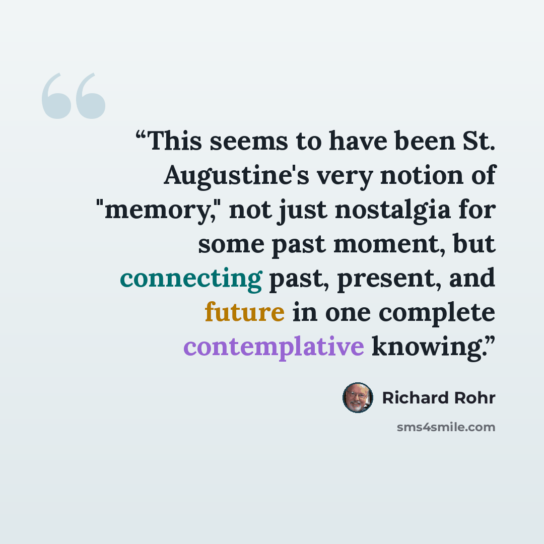 “This seems to have been St. Augustine's very notion of "memory," not just nostalgia for some past moment, but connecting past, present, and future in one complete contemplative knowing.” quote by Richard Rohr