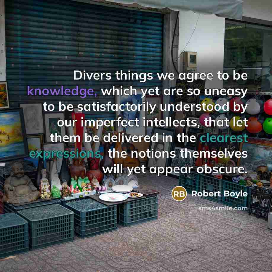 “Divers things we agree to be knowledge, which yet are so uneasy to be satisfactorily understood by our imperfect intellects, that let them be delivered in the clearest expressions, the notions themselves will yet appear obscure.” quote by Robert Boyle