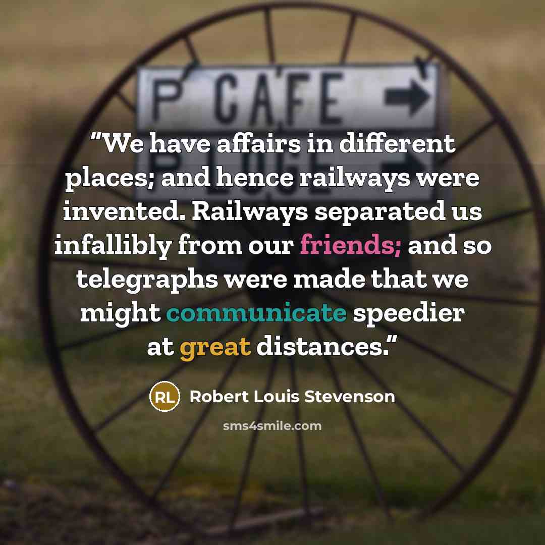 “We have affairs in different places; and hence railways were invented. Railways separated us infallibly from our friends; and so telegraphs were made that we might communicate speedier at great distances.” quote by Robert Louis Stevenson