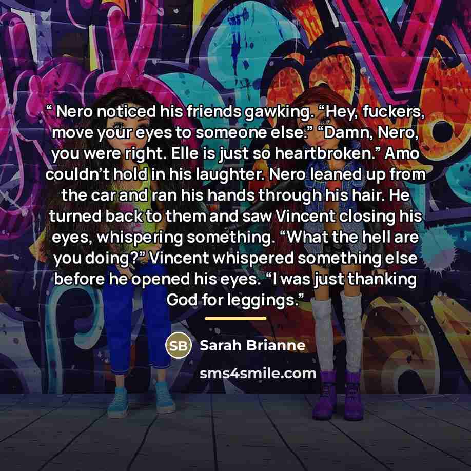 “Nero noticed his friends gawking. “Hey, fuckers, move your eyes to someone else.” “Damn, Nero, you were right. Elle is just so heartbroken.” Amo couldn’t hold in his laughter. Nero leaned up from the car and ran his hands through his hair. He turned back to them and saw Vincent closing his eyes…” quote by Sarah Brianne