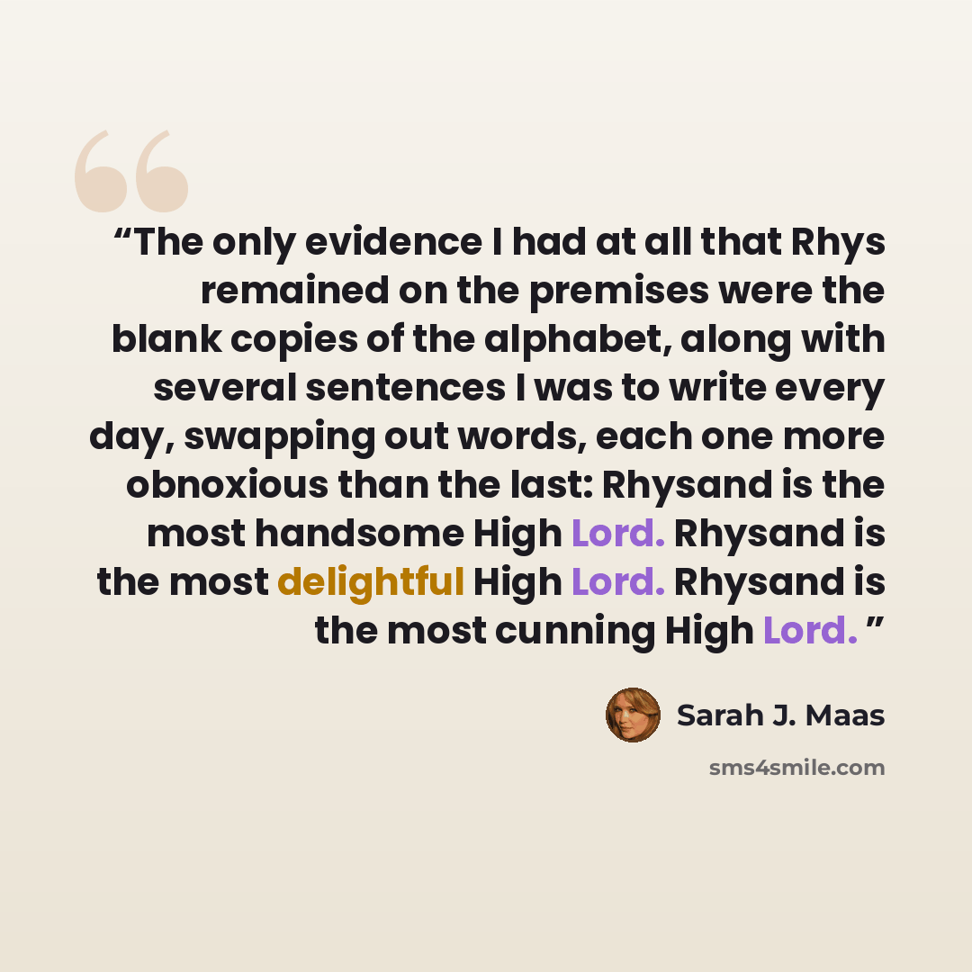 “The only evidence I had at all that Rhys remained on the premises were the blank copies of the alphabet, along with several sentences I was to write every day, swapping out words, each one more obnoxious than the last: Rhysand is the most handsome High Lord. Rhysand is the most delightful High…” quote by Sarah J. Maas