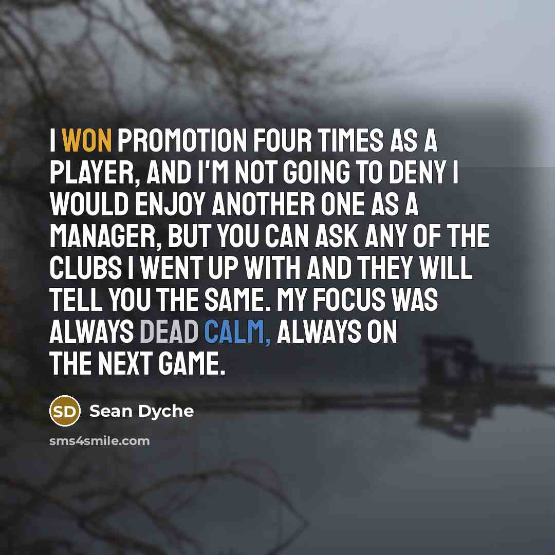 “I won promotion four times as a player, and I'm not going to deny I would enjoy another one as a manager, but you can ask any of the clubs I went up with and they will tell you the same. My focus was always dead calm, always on the next game.” quote by Sean Dyche