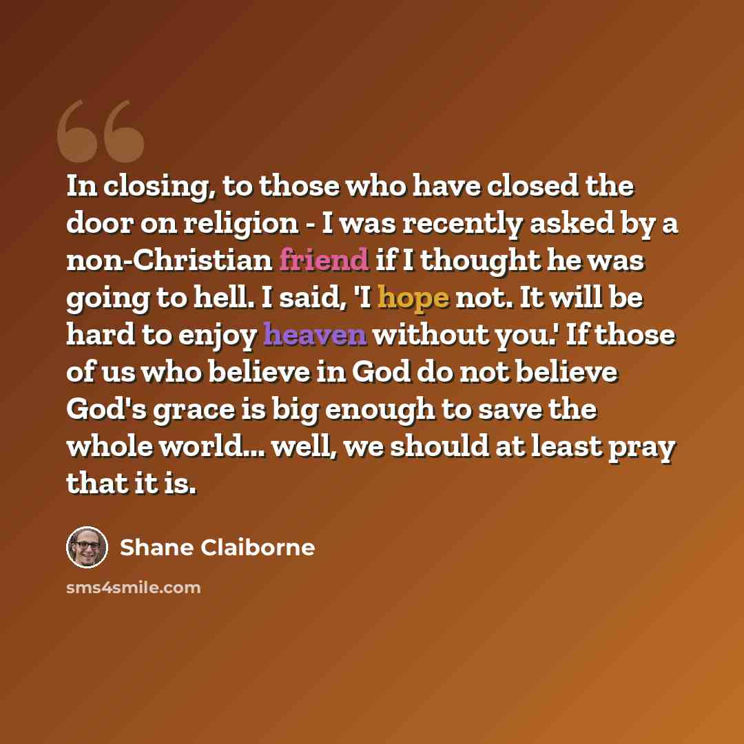 “In closing, to those who have closed the door on religion - I was recently asked by a non-Christian friend if I thought he was going to hell. I said, 'I hope not. It will be hard to enjoy heaven without you.' If those of us who believe in God do not believe God's grace is big enough to save the…” quote by Shane Claiborne