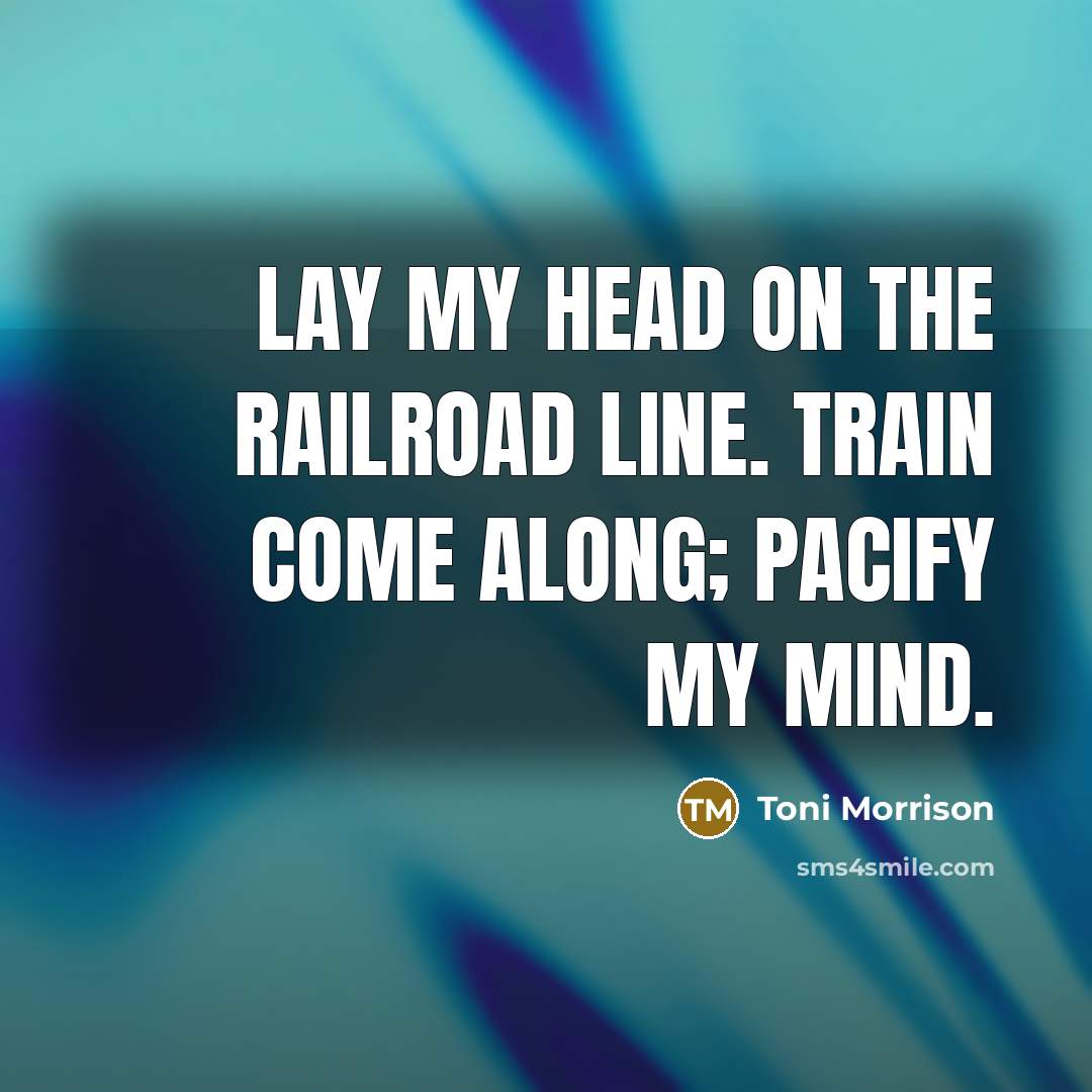 “Lay my head on the railroad line. Train come along; pacify my mind.” quote by Toni Morrison