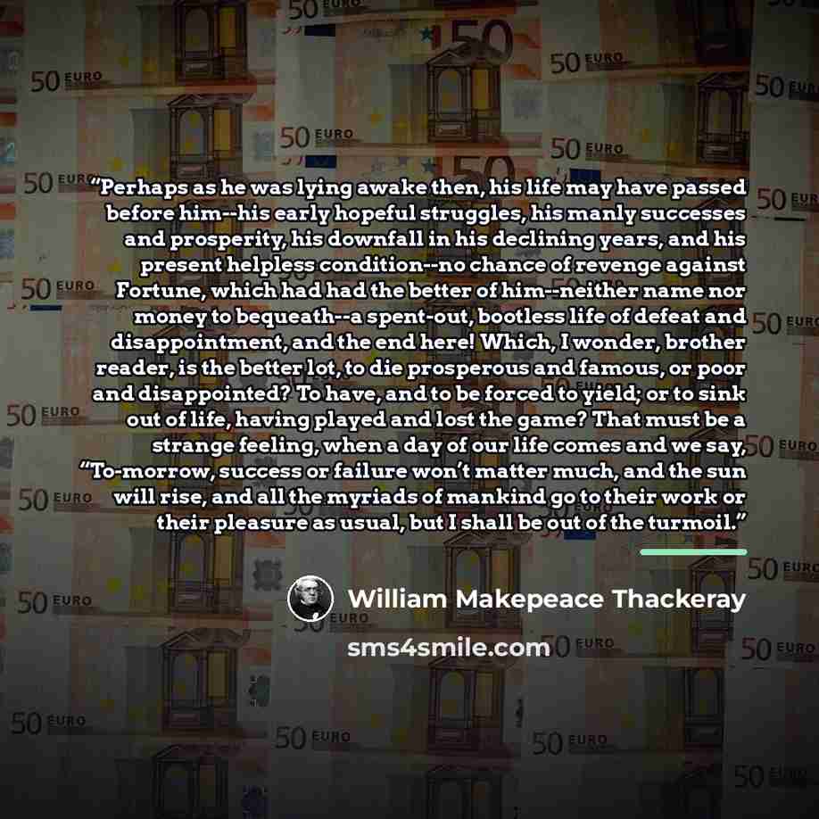 “Perhaps as he was lying awake then, his life may have passed before him--his early hopeful struggles, his manly successes and prosperity, his downfall in his declining years, and his present helpless condition--no chance of revenge against Fortune, which had had the better of him--neither name nor…” quote by William Makepeace Thackeray