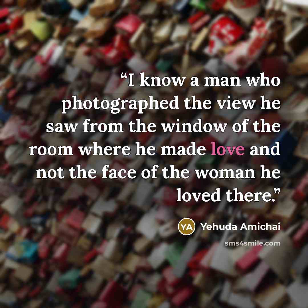 “I know a man who photographed the view he saw from the window of the room where he made love and not the face of the woman he loved there.” quote by Yehuda Amichai