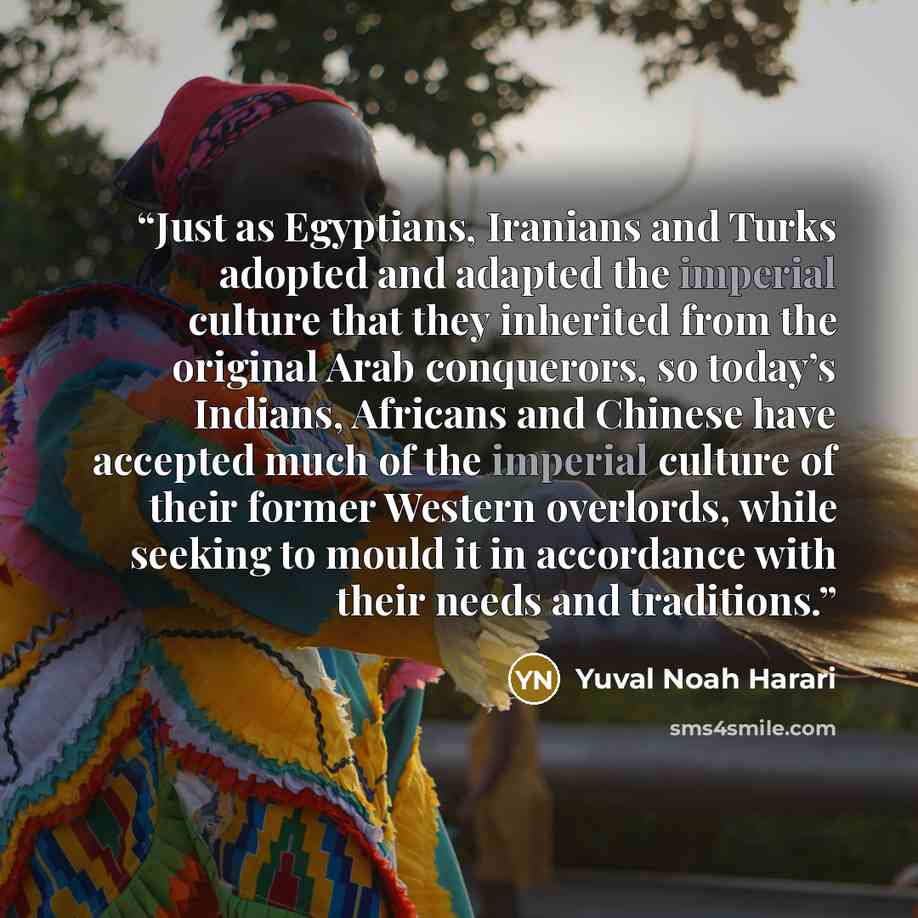 “Just as Egyptians, Iranians and Turks adopted and adapted the imperial culture that they inherited from the original Arab conquerors, so today’s Indians, Africans and Chinese have accepted much of the imperial culture of their former Western overlords, while seeking to mould it in accordance with…” quote by Yuval Noah Harari