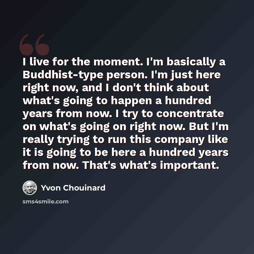 “I live for the moment. I'm basically a Buddhist-type person. I'm just here right now, and I don't think about what's going to happen a hundred years from now. I try to concentrate on what's going on right now. But I'm really trying to run this company like it is going to be here a hundred years…” quote by Yvon Chouinard