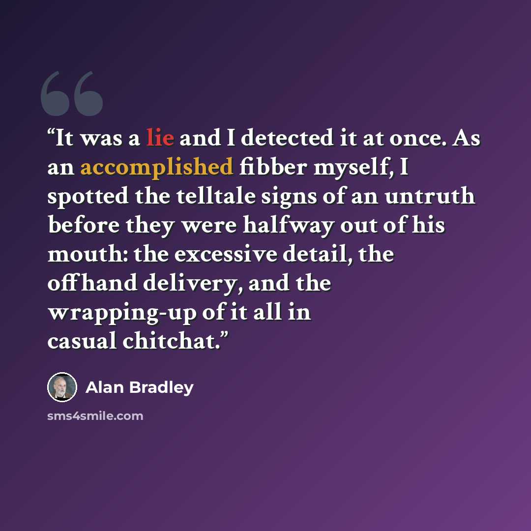 “It was a lie and I detected it at once. As an accomplished fibber myself, I spotted the telltale signs of an untruth before they were halfway out of his mouth: the excessive detail, the offhand delivery, and the wrapping-up of it all in casual chitchat.” quote by Alan Bradley