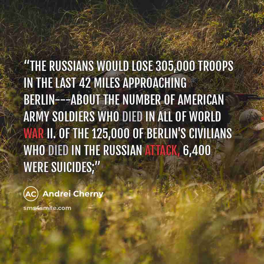 “The Russians would lose 305,000 troops in the last 42 miles approaching Berlin---about the number of American army soldiers who died in all of World War II. Of the 125,000 of Berlin's civilians who died in the Russian attack, 6,400 were suicides;” quote by Andrei Cherny