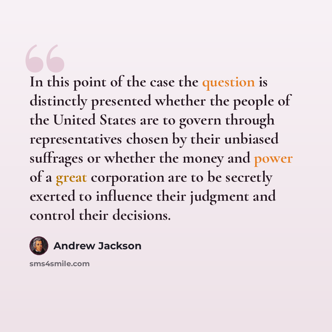 “In this point of the case the question is distinctly presented whether the people of the United States are to govern through representatives chosen by their unbiased suffrages or whether the money and power of a great corporation are to be secretly exerted to influence their judgment and control…” quote by Andrew Jackson