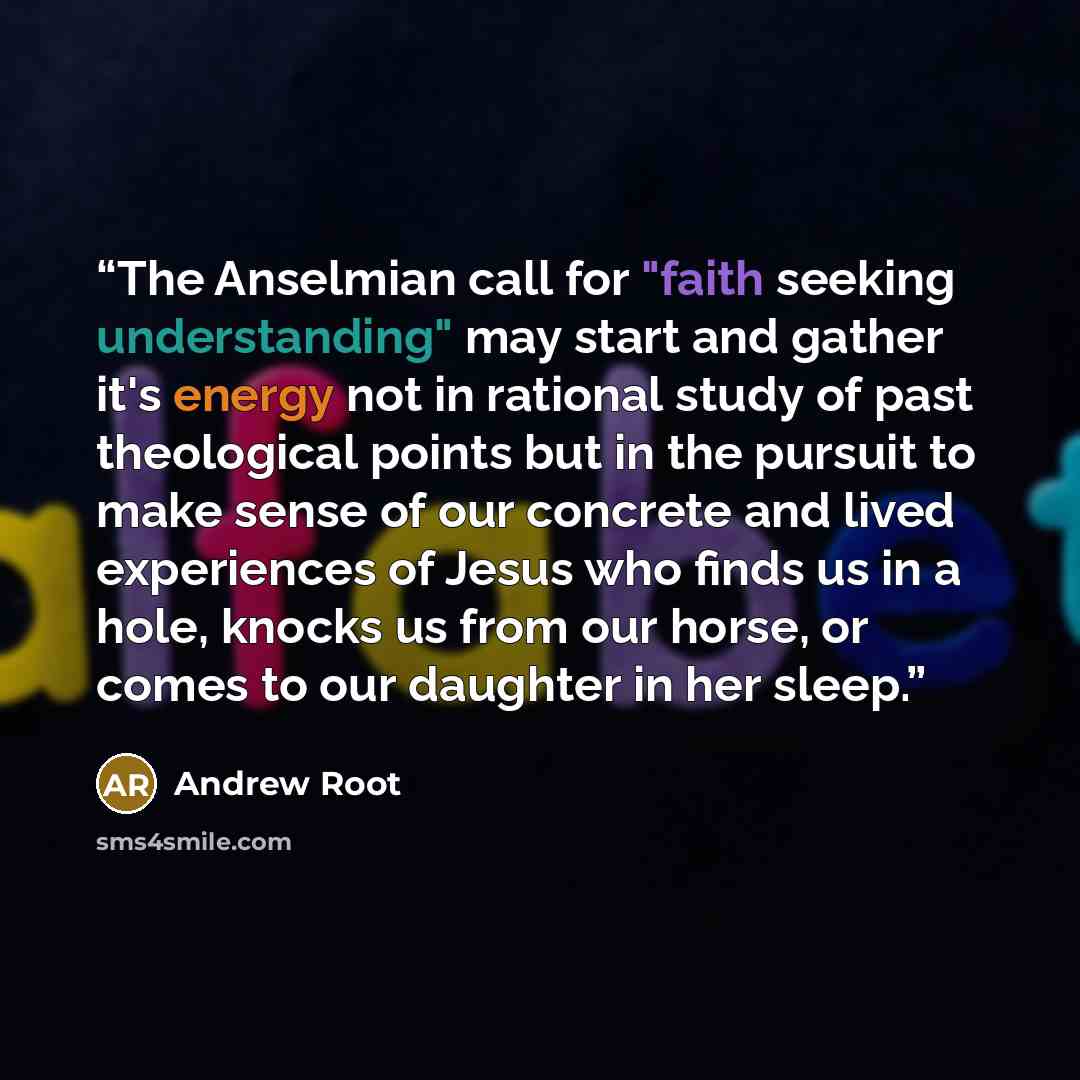 “The Anselmian call for "faith seeking understanding" may start and gather it's energy not in rational study of past theological points but in the pursuit to make sense of our concrete and lived experiences of Jesus who finds us in a hole, knocks us from our horse, or comes to our daughter in her…” quote by Andrew Root
