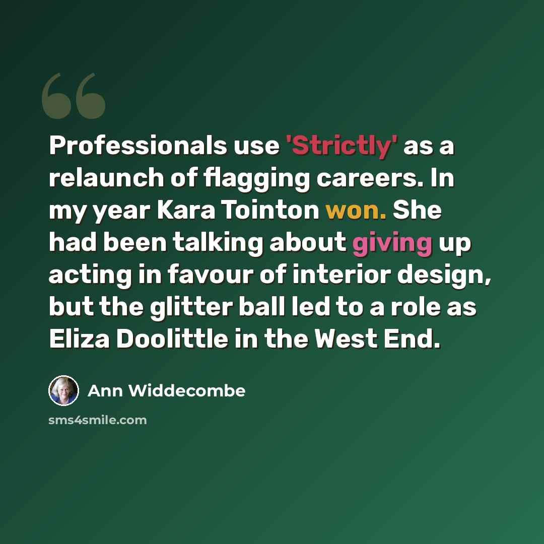 “Professionals use 'Strictly' as a relaunch of flagging careers. In my year Kara Tointon won. She had been talking about giving up acting in favour of interior design, but the glitter ball led to a role as Eliza Doolittle in the West End.” quote by Ann Widdecombe