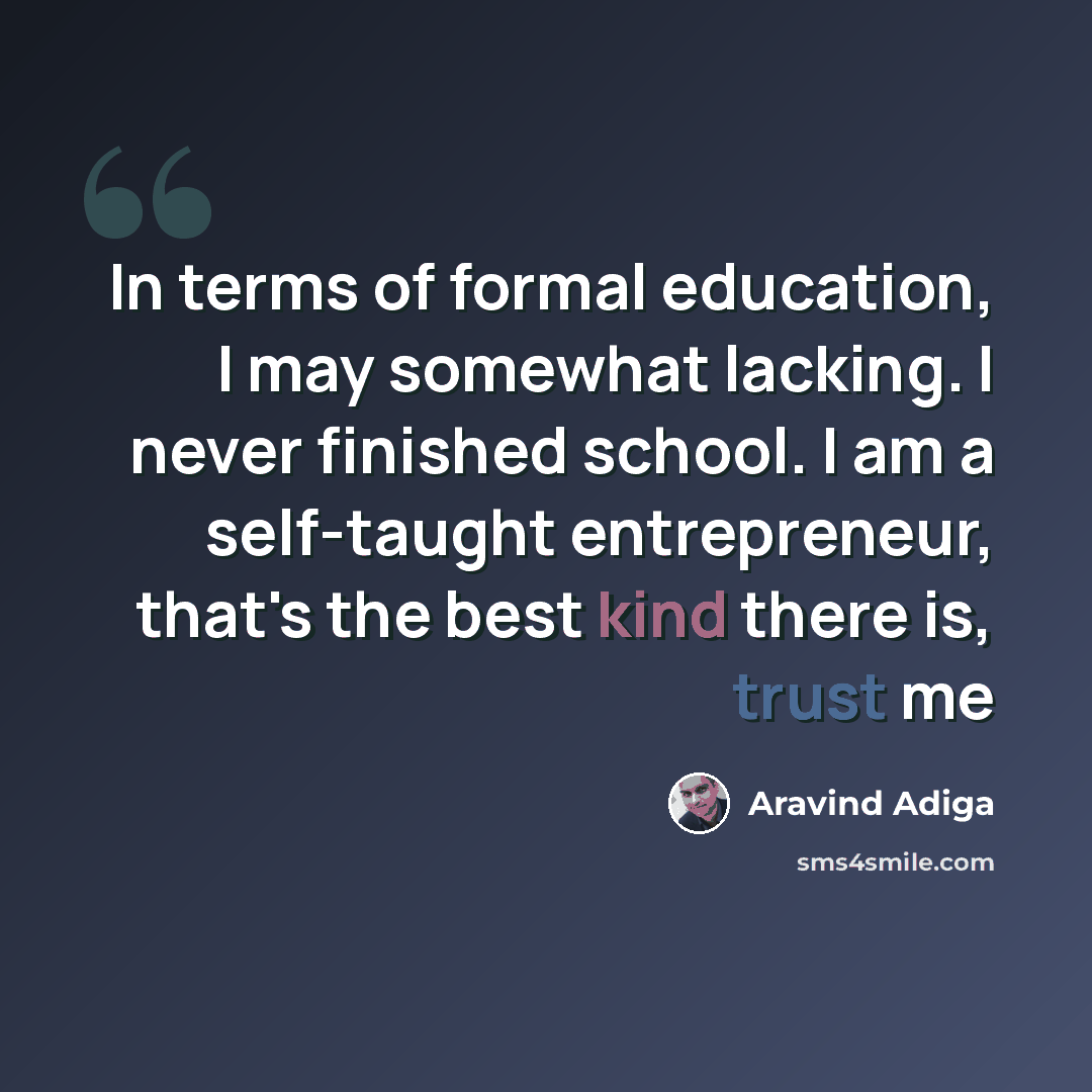 “In terms of formal education, I may somewhat lacking. I never finished school. I am a self-taught entrepreneur, that's the best kind there is, trust me” quote by Aravind Adiga