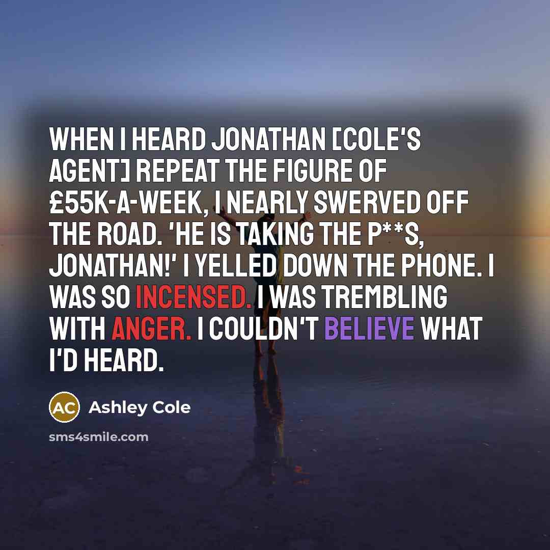 “When I heard Jonathan [Cole's agent] repeat the figure of £55k-a-week, I nearly swerved off the road. 'He is taking the p**s, Jonathan!' I yelled down the phone. I was so incensed. I was trembling with anger. I couldn't believe what I'd heard.” quote by Ashley Cole