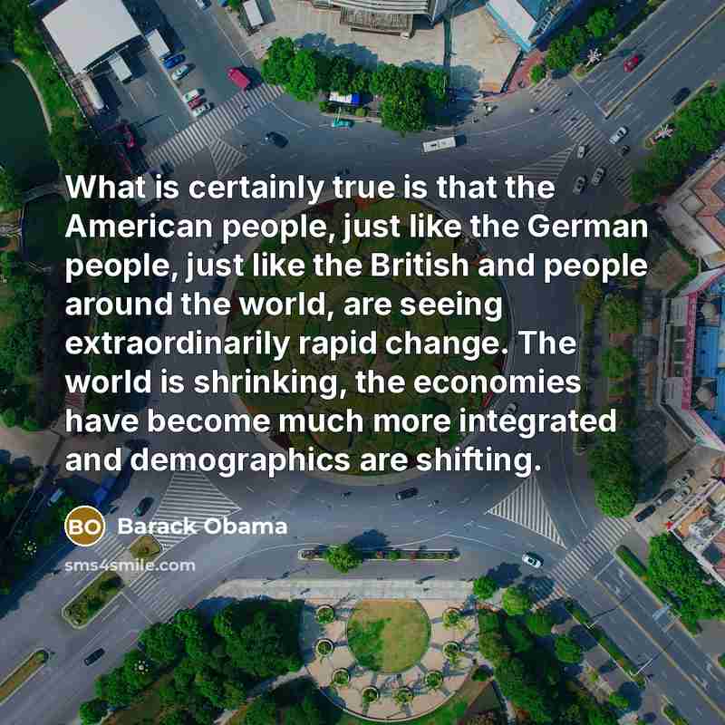 “What is certainly true is that the American people, just like the German people, just like the British and people around the world, are seeing extraordinarily rapid change. The world is shrinking, the economies have become much more integrated and demographics are shifting.” quote by Barack Obama