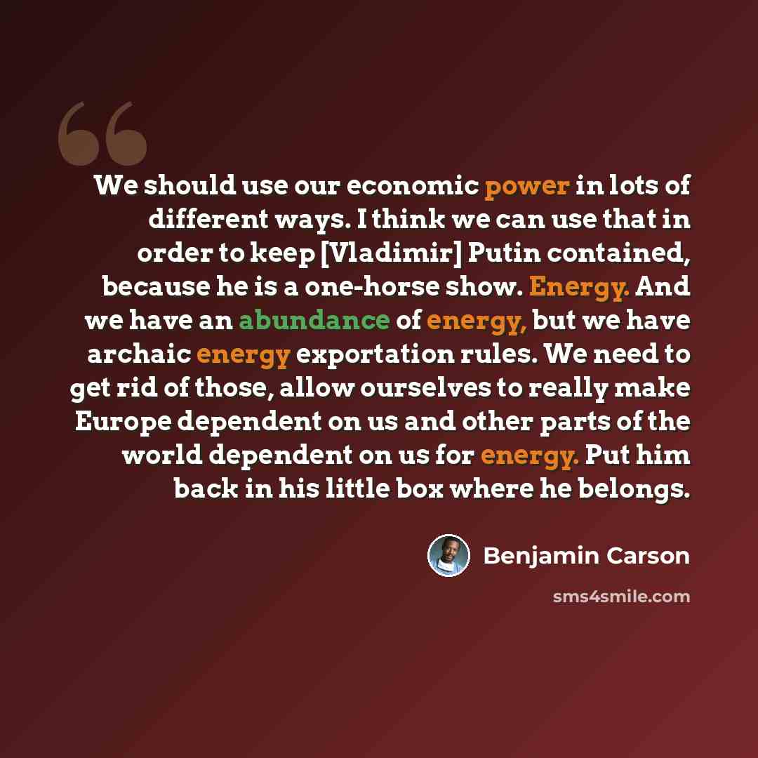“We should use our economic power in lots of different ways. I think we can use that in order to keep [Vladimir] Putin contained, because he is a one-horse show. Energy. And we have an abundance of energy, but we have archaic energy exportation rules. We need to get rid of those, allow ourselves to…” quote by Benjamin Carson