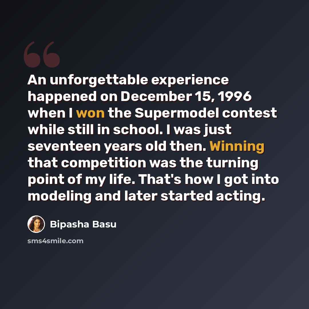 “An unforgettable experience happened on December 15, 1996 when I won the Supermodel contest while still in school. I was just seventeen years old then. Winning that competition was the turning point of my life. That's how I got into modeling and later started acting.” quote by Bipasha Basu