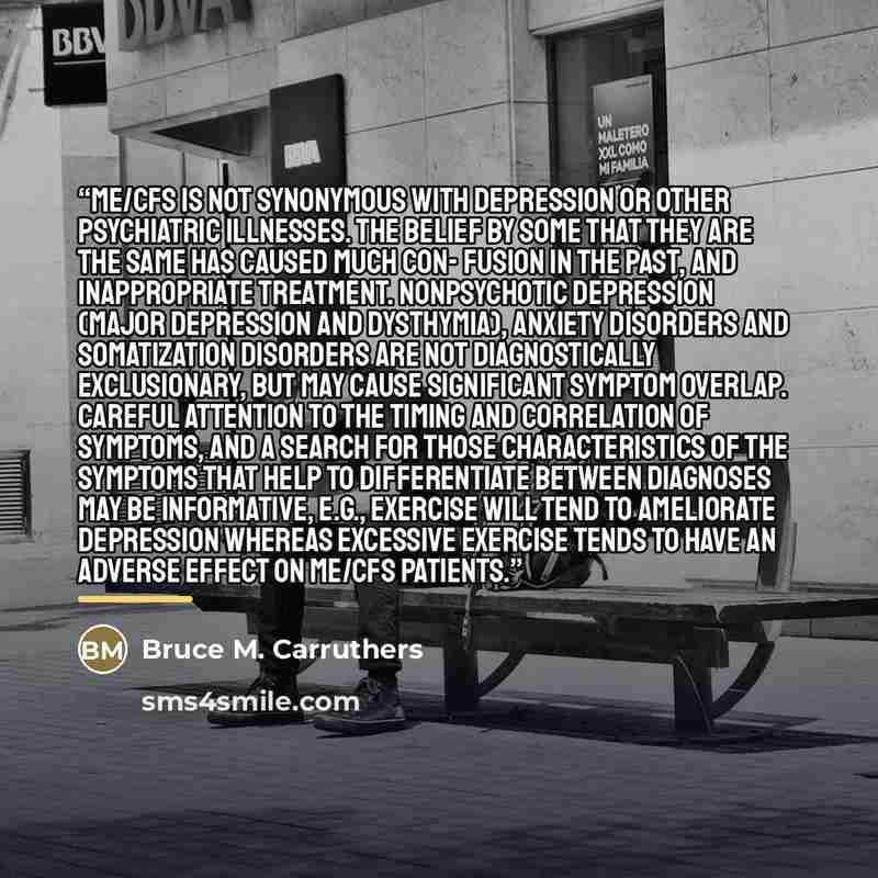 “ME/CFS is not synonymous with depression or other psychiatric illnesses. The belief by some that they are the same has caused much con- fusion in the past, and inappropriate treatment. Nonpsychotic depression (major depression and dysthymia), anxiety disorders and somatization disorders are not…” quote by Bruce M. Carruthers