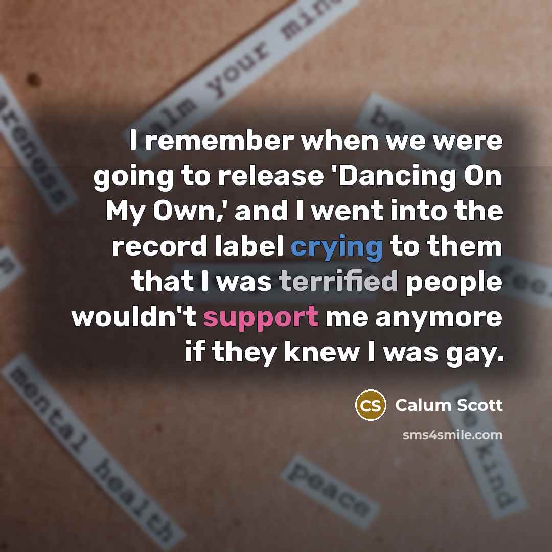 “I remember when we were going to release 'Dancing On My Own,' and I went into the record label crying to them that I was terrified people wouldn't support me anymore if they knew I was gay.” quote by Calum Scott