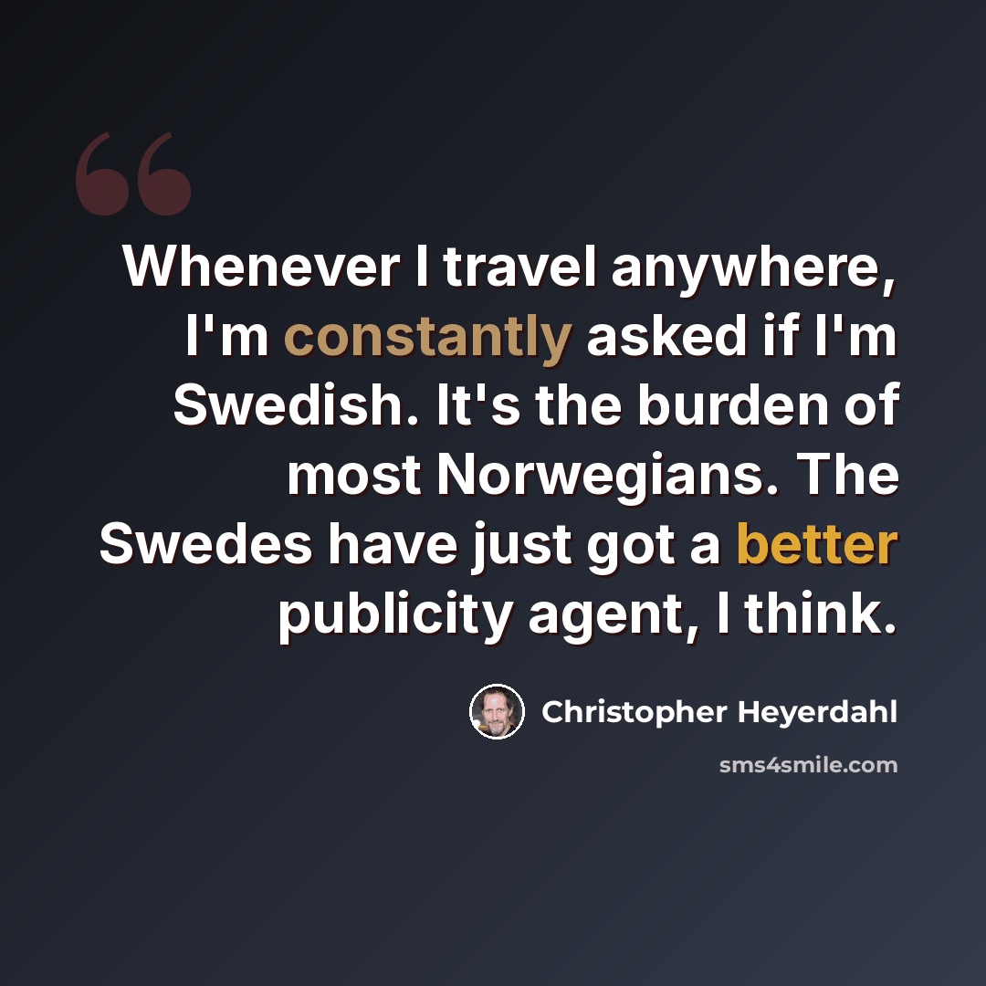 “Whenever I travel anywhere, I'm constantly asked if I'm Swedish. It's the burden of most Norwegians. The Swedes have just got a better publicity agent, I think.” quote by Christopher Heyerdahl