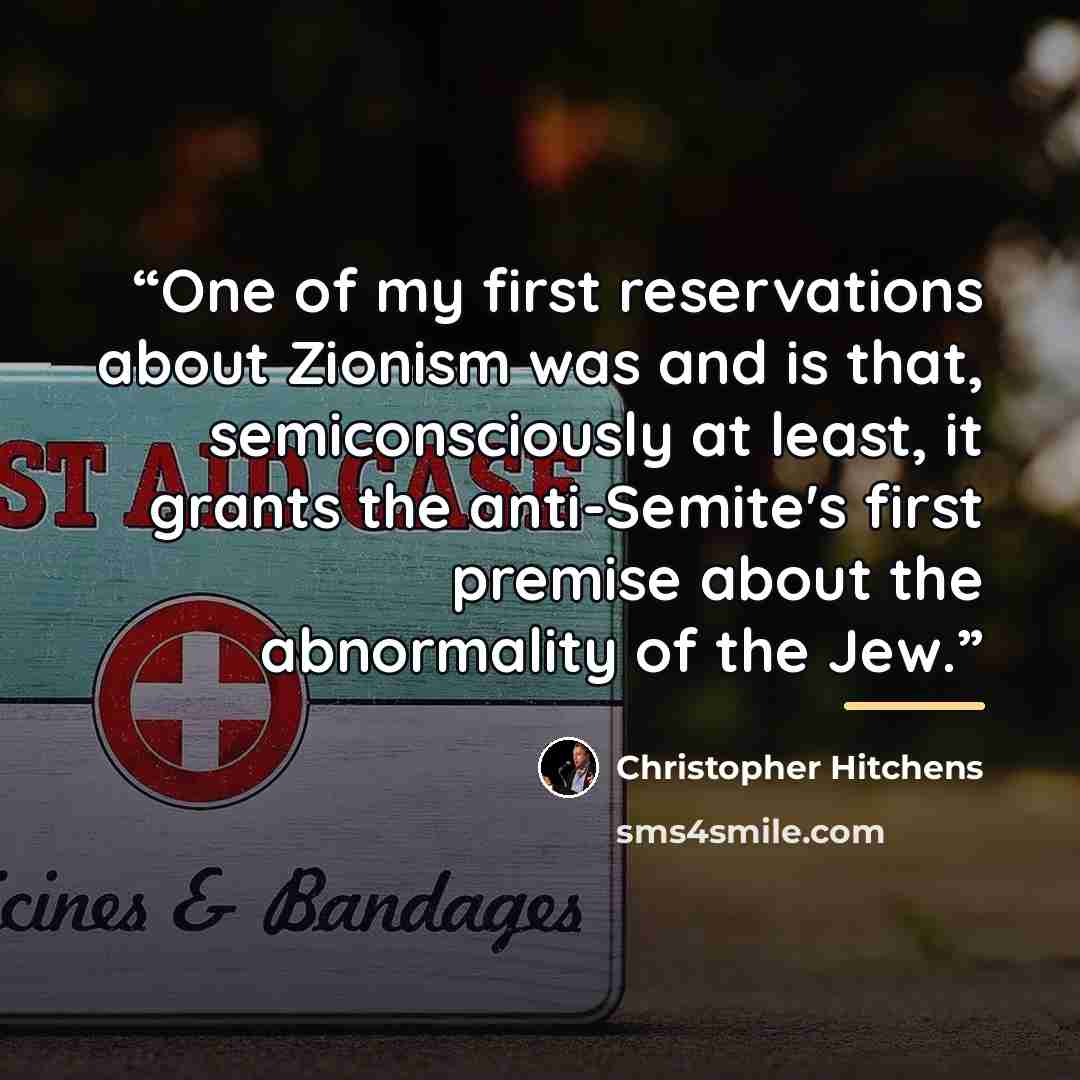 “One of my first reservations about Zionism was and is that, semiconsciously at least, it grants the anti-Semite's first premise about the abnormality of the Jew.” quote by Christopher Hitchens