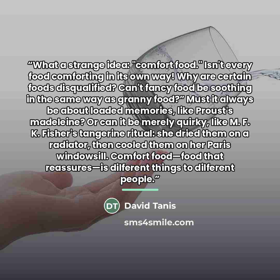 “What a strange idea: "comfort food." Isn't every food comforting in its own way! Why are certain foods disqualified? Can't fancy food be soothing in the same way as granny food?” Must it always be about loaded memories, like Proust's madeleine? Or can it be merely quirky, like M. F. K. Fisher's…” quote by David Tanis