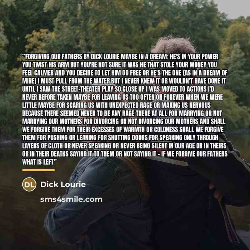 “forgiving our fathers by dick lourie maybe in a dream: he's in your power you twist his arm but you're not sure it was he that stole your money you feel calmer and you decide to let him go free or he's the one (as in a dream of mine) I must pull from the water but I never knew it or wouldn't have…” quote by Dick Lourie