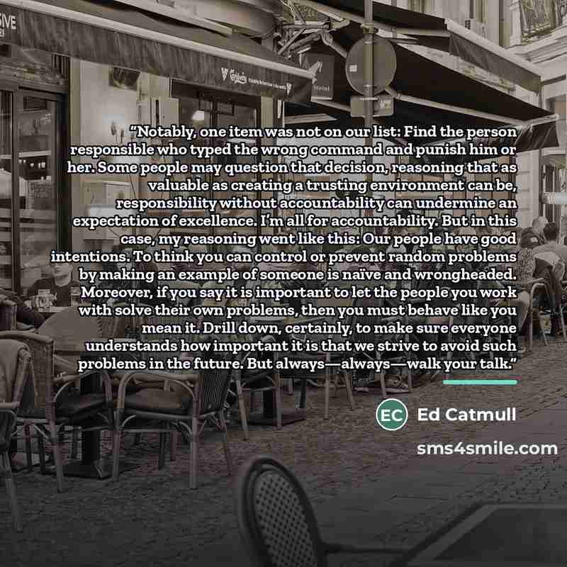 “Notably, one item was not on our list: Find the person responsible who typed the wrong command and punish him or her. Some people may question that decision, reasoning that as valuable as creating a trusting environment can be, responsibility without accountability can undermine an expectation of…” quote by Ed Catmull