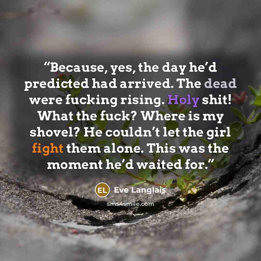 “Because, yes, the day he’d predicted had arrived. The dead were fucking rising. Holy shit! What the fuck? Where is my shovel? He couldn’t let the girl fight them alone. This was the moment he’d waited for.” quote by Eve Langlais