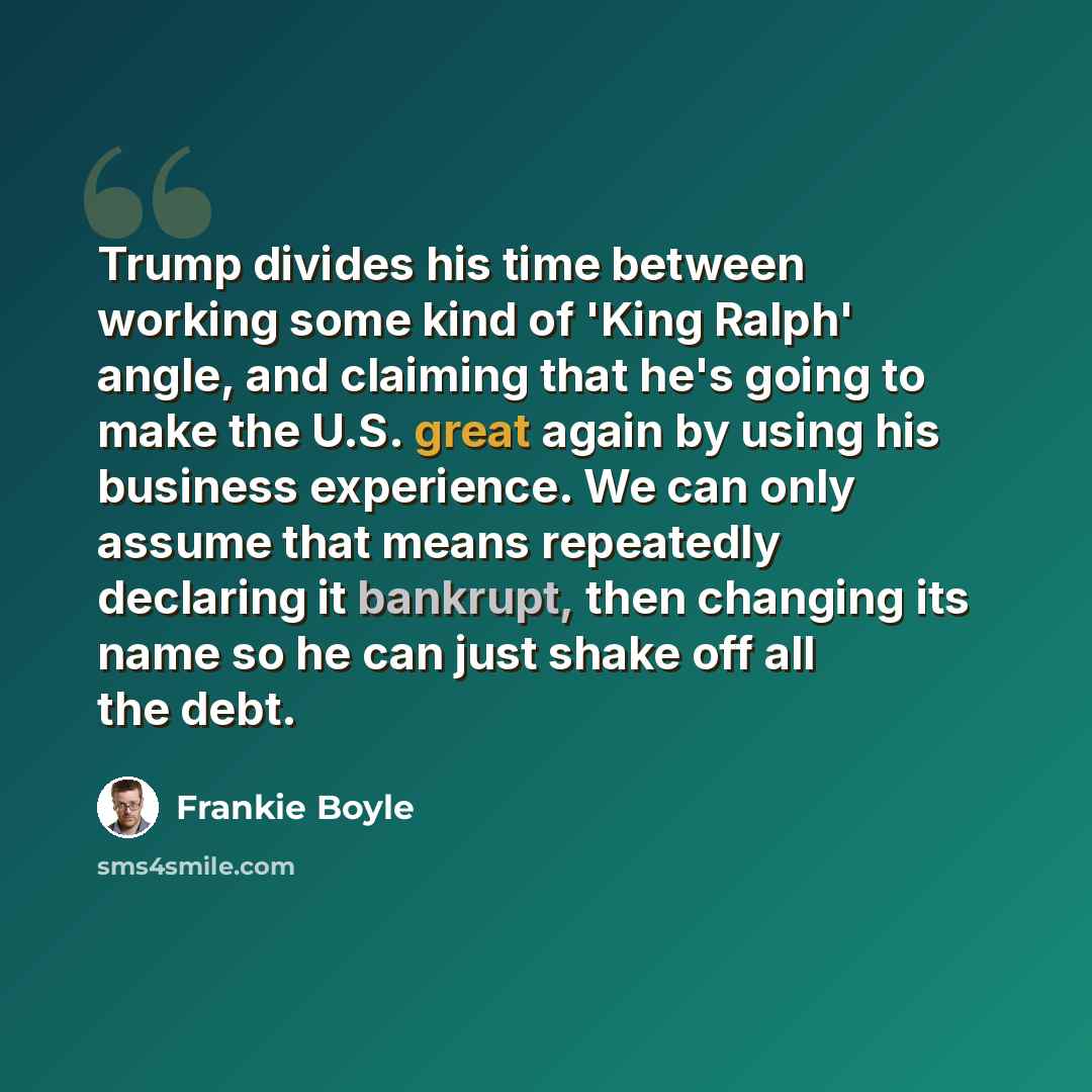 “Trump divides his time between working some kind of 'King Ralph' angle, and claiming that he's going to make the U.S. great again by using his business experience. We can only assume that means repeatedly declaring it bankrupt, then changing its name so he can just shake off all the debt.” quote by Frankie Boyle