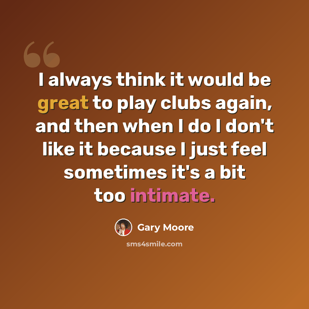 “I always think it would be great to play clubs again, and then when I do I don't like it because I just feel sometimes it's a bit too intimate.” quote by Gary Moore