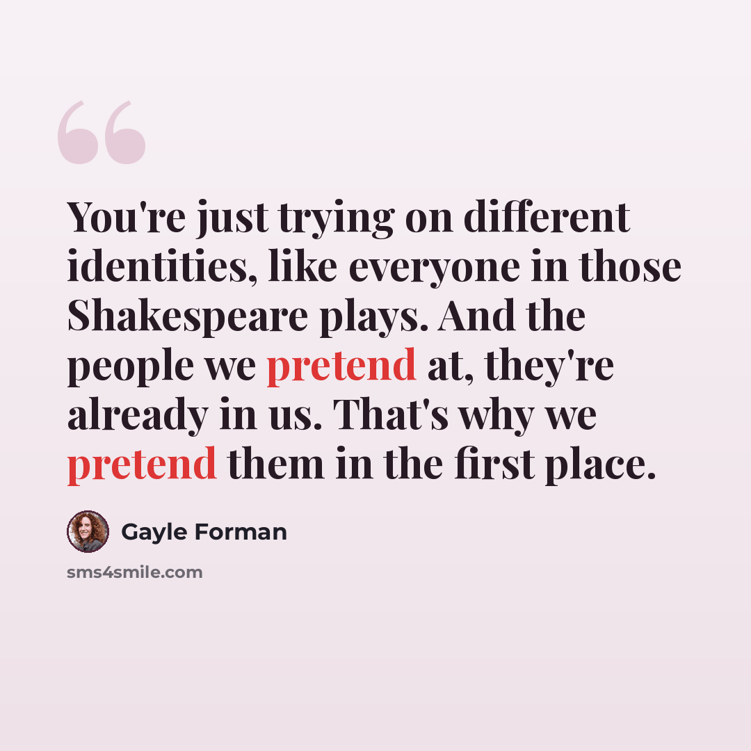 “You're just trying on different identities, like everyone in those Shakespeare plays. And the people we pretend at, they're already in us. That's why we pretend them in the first place.” quote by Gayle Forman