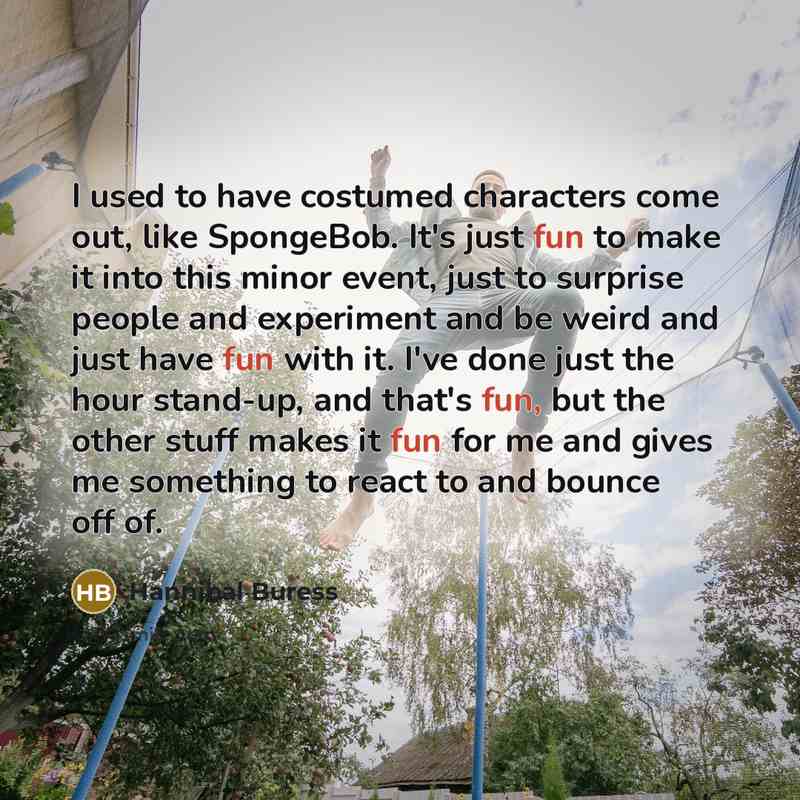 “I used to have costumed characters come out, like SpongeBob. It's just fun to make it into this minor event, just to surprise people and experiment and be weird and just have fun with it. I've done just the hour stand-up, and that's fun, but the other stuff makes it fun for me and gives me…” quote by Hannibal Buress