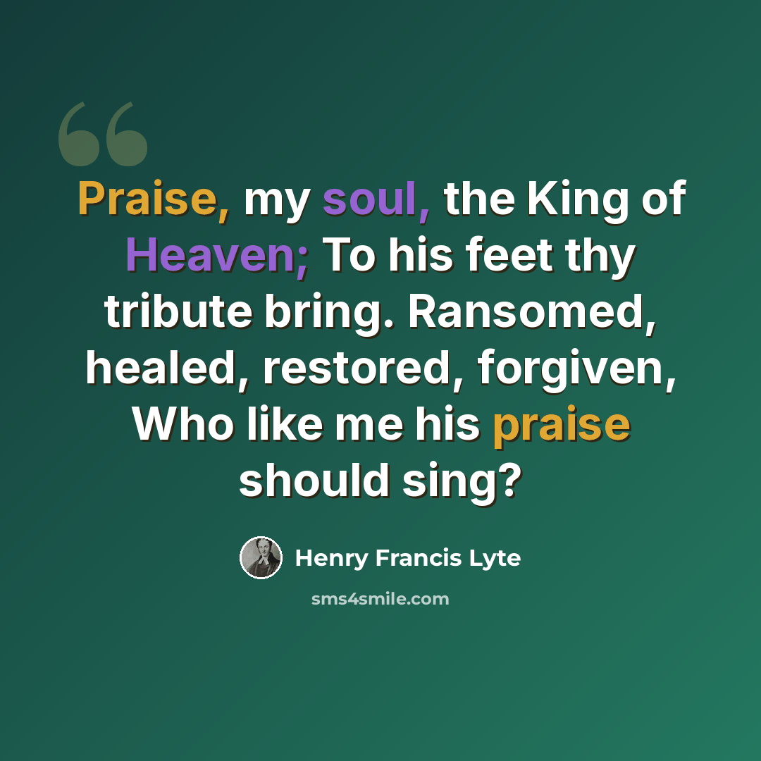 “Praise, my soul, the King of Heaven; To his feet thy tribute bring. Ransomed, healed, restored, forgiven, Who like me his praise should sing?” quote by Henry Francis Lyte