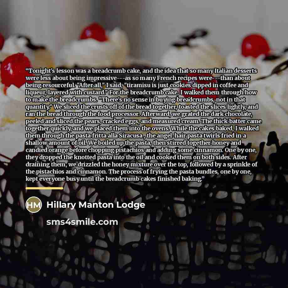 “Tonight's lesson was a breadcrumb cake, and the idea that so many Italian desserts were less about being impressive---as so many French recipes were---than about being resourceful. "After all," I said, "tiramisu is just cookies dipped in coffee and liqueur, layered with custard." For the…” quote by Hillary Manton Lodge
