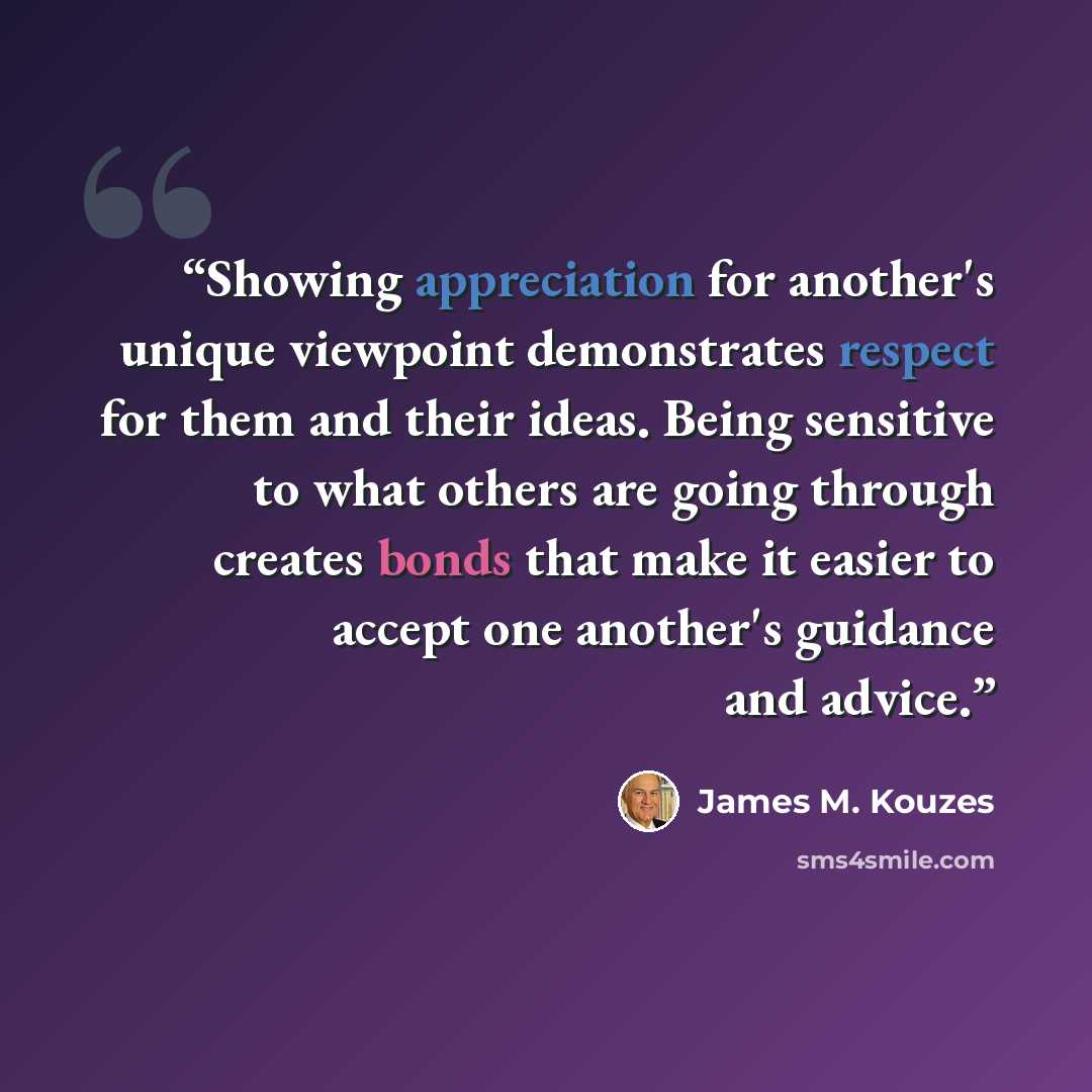“Showing appreciation for another's unique viewpoint demonstrates respect for them and their ideas. Being sensitive to what others are going through creates bonds that make it easier to accept one another's guidance and advice.” quote by James M. Kouzes