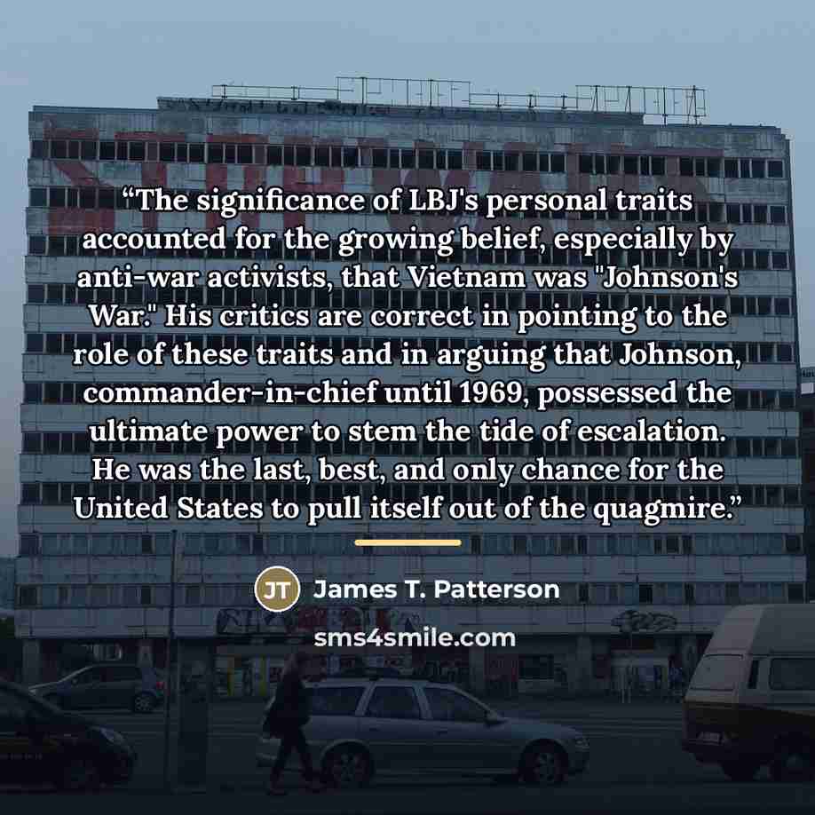 “The significance of LBJ's personal traits accounted for the growing belief, especially by anti-war activists, that Vietnam was "Johnson's War." His critics are correct in pointing to the role of these traits and in arguing that Johnson, commander-in-chief until 1969, possessed the ultimate power…” quote by James T. Patterson