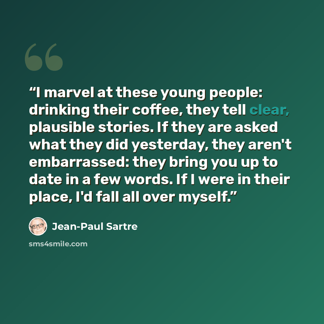 “I marvel at these young people: drinking their coffee, they tell clear, plausible stories. If they are asked what they did yesterday, they aren't embarrassed: they bring you up to date in a few words. If I were in their place, I'd fall all over myself.” quote by Jean-Paul Sartre