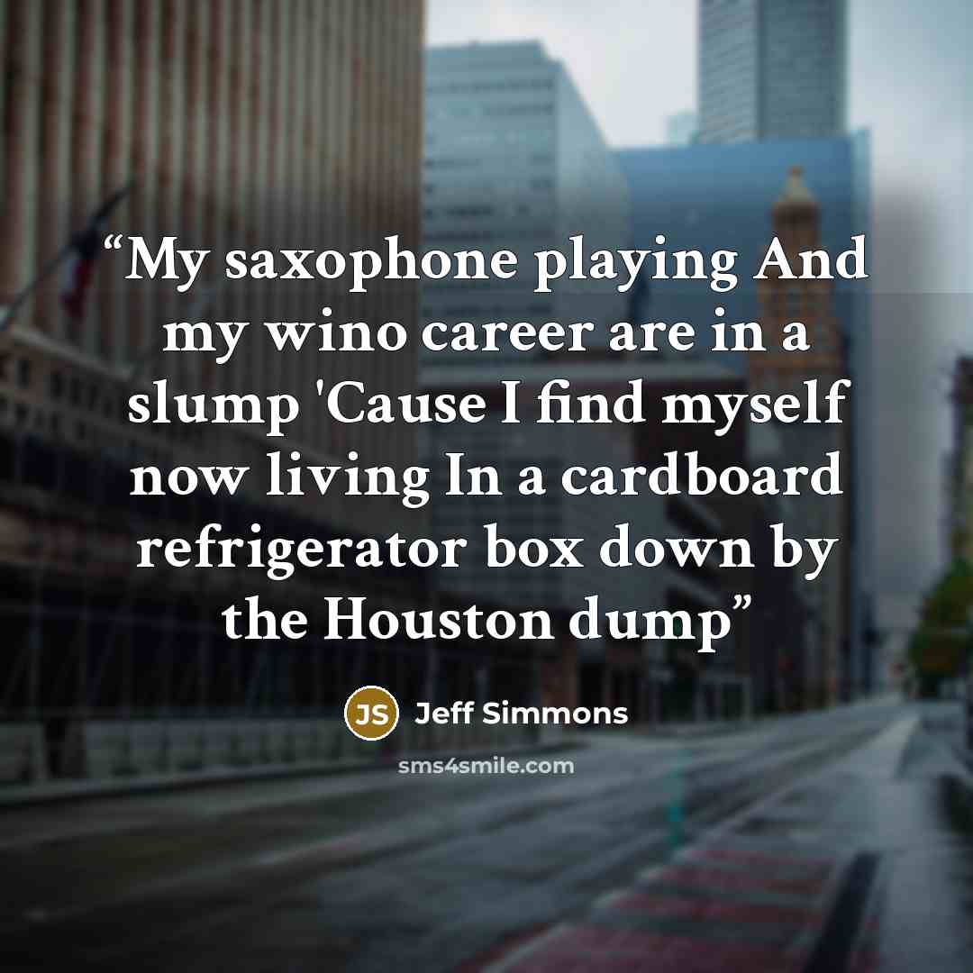 “My saxophone playing And my wino career are in a slump 'Cause I find myself now living In a cardboard refrigerator box down by the Houston dump” quote by Jeff Simmons