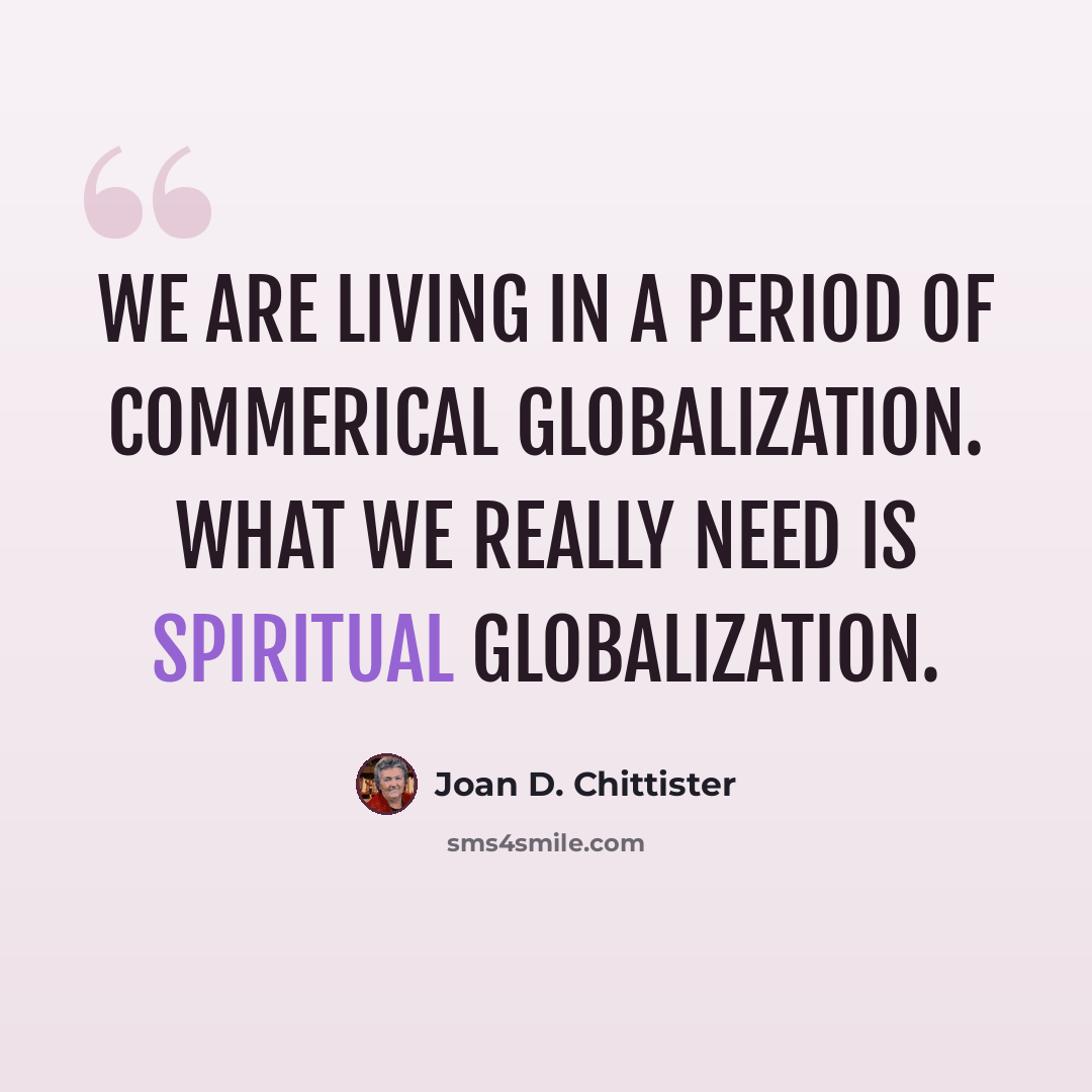 “We are living in a period of commerical globalization. What we really need is spiritual globalization.” quote by Joan D. Chittister