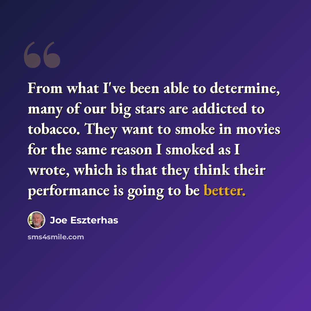 “From what I've been able to determine, many of our big stars are addicted to tobacco. They want to smoke in movies for the same reason I smoked as I wrote, which is that they think their performance is going to be better.” quote by Joe Eszterhas