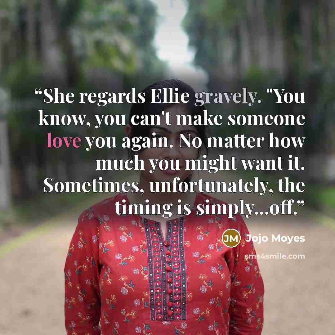 “She regards Ellie gravely. "You know, you can't make someone love you again. No matter how much you might want it. Sometimes, unfortunately, the timing is simply...off.” quote by Jojo Moyes