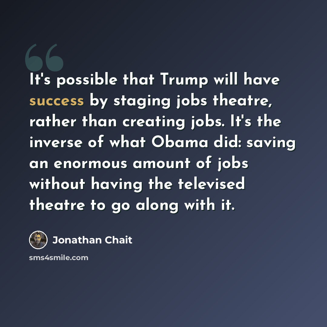 “It's possible that Trump will have success by staging jobs theatre, rather than creating jobs. It's the inverse of what Obama did: saving an enormous amount of jobs without having the televised theatre to go along with it.” quote by Jonathan Chait
