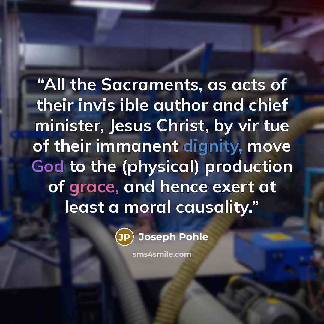 “All the Sacraments, as acts of their invis ible author and chief minister, Jesus Christ, by vir tue of their immanent dignity, move God to the (physical) production of grace, and hence exert at least a moral causality.” quote by Joseph Pohle
