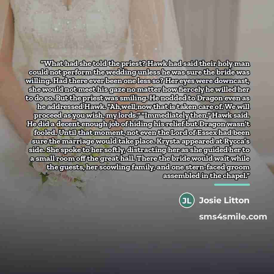 “What had she told the priest? Hawk had said their holy man could not perform the wedding unless he was sure the bride was willing. Had there ever been one less so? Her eyes were downcast, she would not meet his gaze no matter how fiercely he willed her to do so. But the priest was smiling. He…” quote by Josie Litton