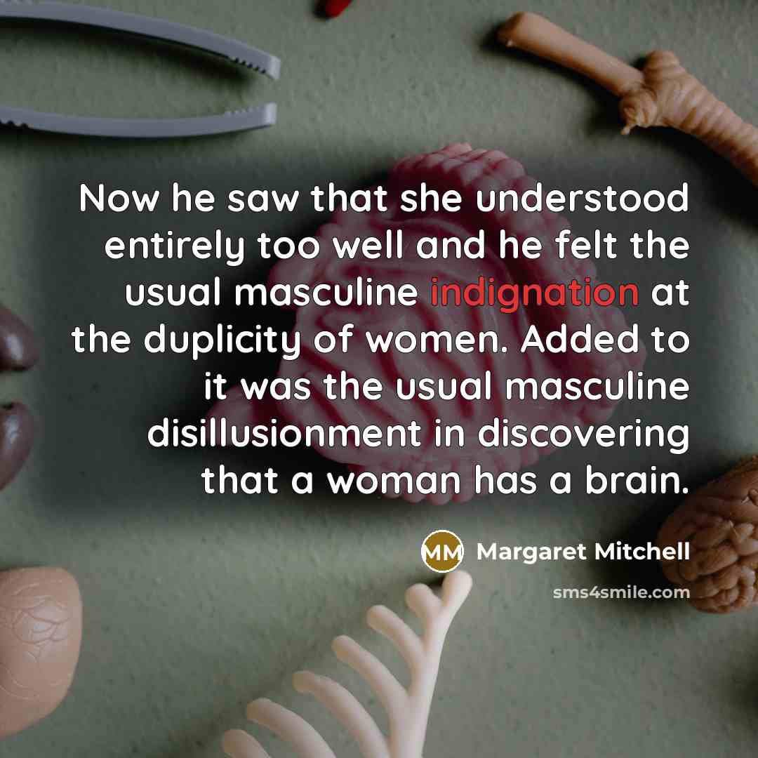 “Now he saw that she understood entirely too well and he felt the usual masculine indignation at the duplicity of women. Added to it was the usual masculine disillusionment in discovering that a woman has a brain.” quote by Margaret Mitchell