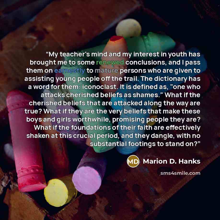 “My teacher's mind and my interest in youth has brought me to some renewed conclusions, and I pass them on earnestly to mature persons who are given to assisting young people off the trail. The dictionary has a word for them: iconoclast. It is defined as, "one who attacks cherished beliefs as…” quote by Marion D. Hanks