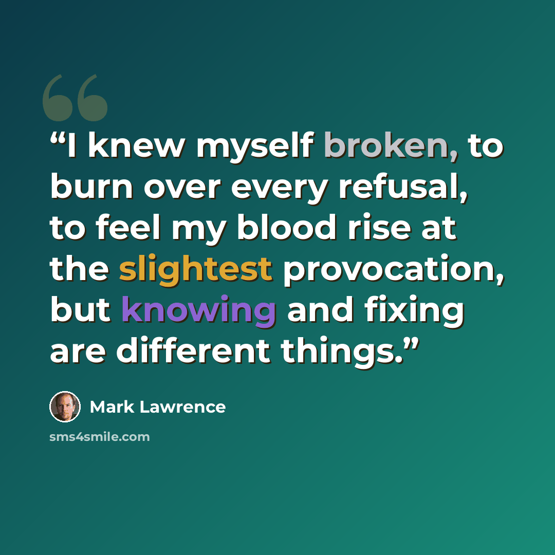 “I knew myself broken, to burn over every refusal, to feel my blood rise at the slightest provocation, but knowing and fixing are different things.” quote by Mark Lawrence